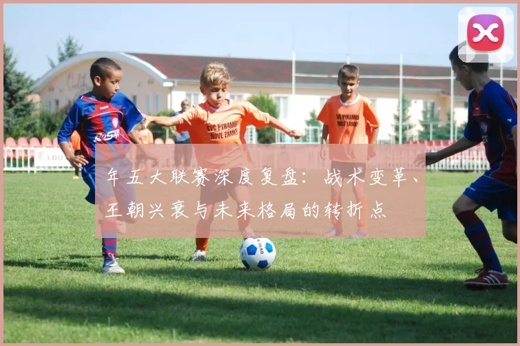 年五大联赛深度复盘：战术变革、王朝兴衰与未来格局的转折点