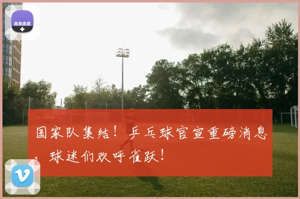 国家队集结!乒乓球官宣重磅消息,球迷们欢呼雀跃!