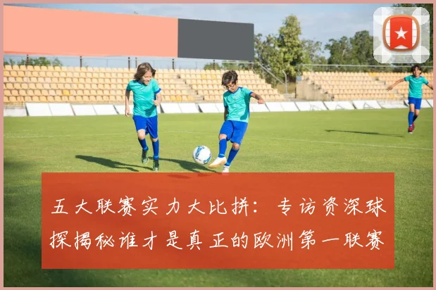 五大联赛实力大比拼:专访资深球探揭秘谁才是真正的欧洲第一联赛