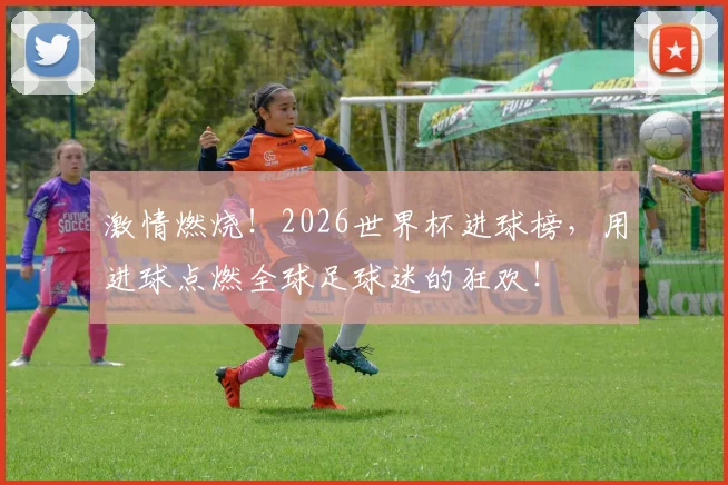 激情燃烧！2026世界杯进球榜，用进球点燃全球足球迷的狂欢！